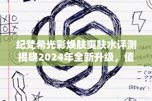 纪梵希光彩焕肤爽肤水评测揭晓2024年全新升级，值得尝试