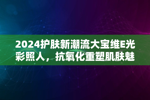 2024护肤新潮流大宝维E光彩照人，抗氧化重塑肌肤魅力