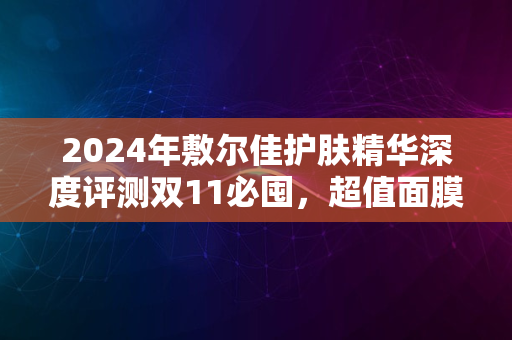 2024年敷尔佳护肤精华深度评测双11必囤，超值面膜体验