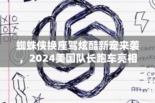 蜘蛛侠换座驾炫酷新宠来袭，2024美国队长跑车亮相