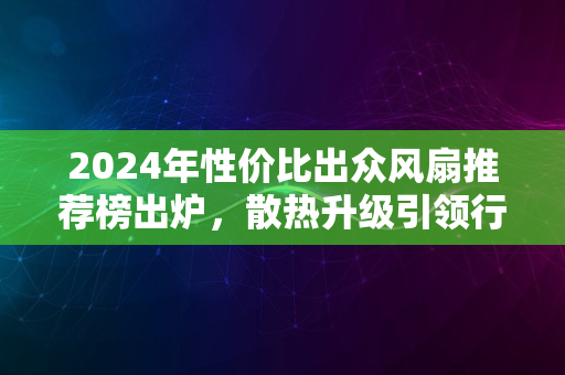 2024年性价比出众风扇推荐榜出炉，散热升级引领行业趋势