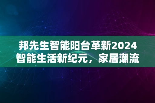 邦先生智能阳台革新2024智能生活新纪元，家居潮流风向标