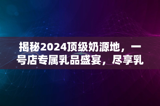 揭秘2024顶级奶源地，一号店专属乳品盛宴，尽享乳香新境界