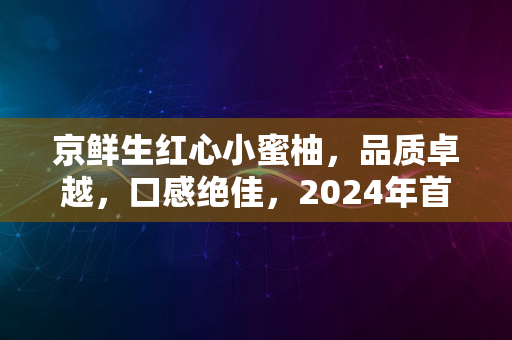 京鲜生红心小蜜柚，品质卓越，口感绝佳，2024年首选果品