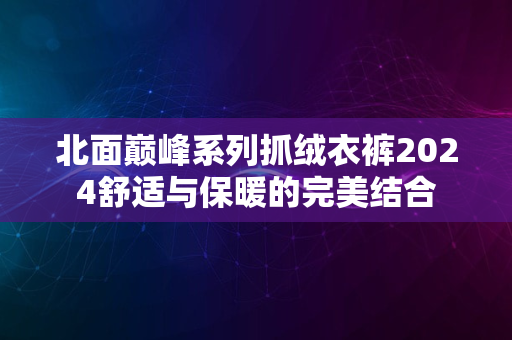 北面巅峰系列抓绒衣裤2024舒适与保暖的完美结合