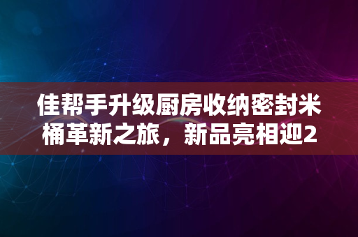 佳帮手升级厨房收纳密封米桶革新之旅，新品亮相迎2024年