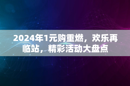 2024年1元购重燃，欢乐再临站，精彩活动大盘点