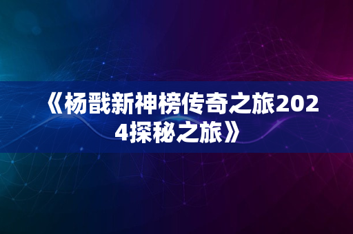 《杨戬新神榜传奇之旅2024探秘之旅》