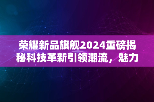 荣耀新品旗舰2024重磅揭秘科技革新引领潮流，魅力无限