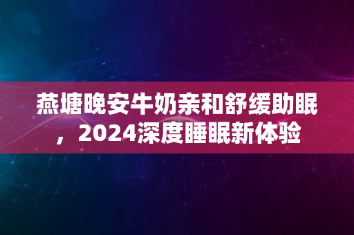 燕塘晚安牛奶亲和舒缓助眠，2024深度睡眠新体验