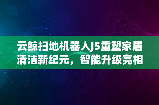 云鲸扫地机器人J5重塑家居清洁新纪元，智能升级亮相体验