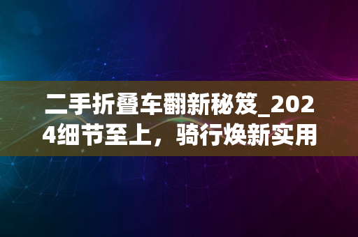 二手折叠车翻新秘笈_2024细节至上，骑行焕新实用指南