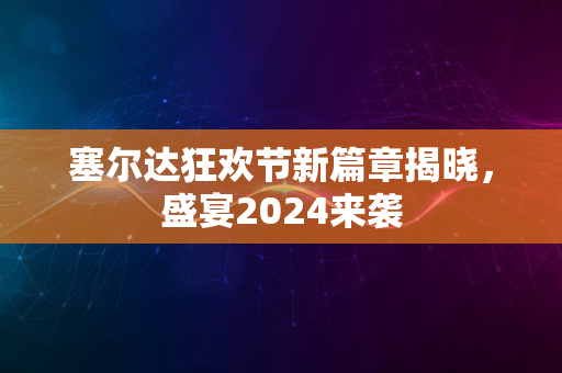 塞尔达狂欢节新篇章揭晓，盛宴2024来袭