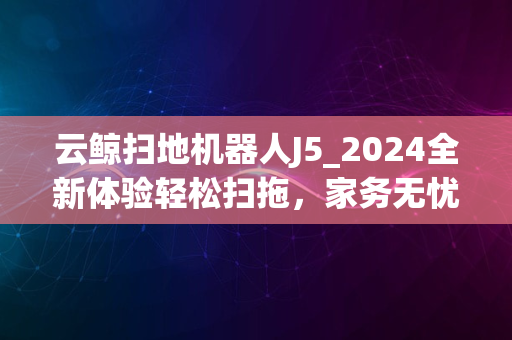 云鲸扫地机器人J5_2024全新体验轻松扫拖，家务无忧