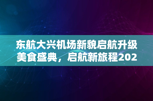 东航大兴机场新貌启航升级美食盛典，启航新旅程2024