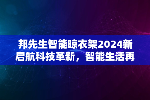 邦先生智能晾衣架2024新启航科技革新，智能生活再升级