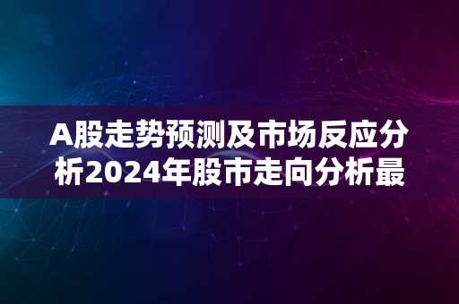 A股走势预测及市场反应分析2024年股市走向分析最新