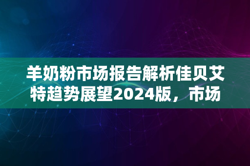 羊奶粉市场报告解析佳贝艾特趋势展望2024版，市场潜力展望