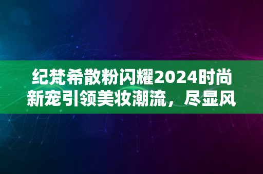 纪梵希散粉闪耀2024时尚新宠引领美妆潮流，尽显风尚魅力