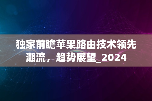 独家前瞻苹果路由技术领先潮流，趋势展望_2024