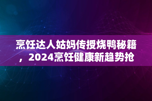 烹饪达人姑妈传授烧鸭秘籍，2024烹饪健康新趋势抢先瞭解