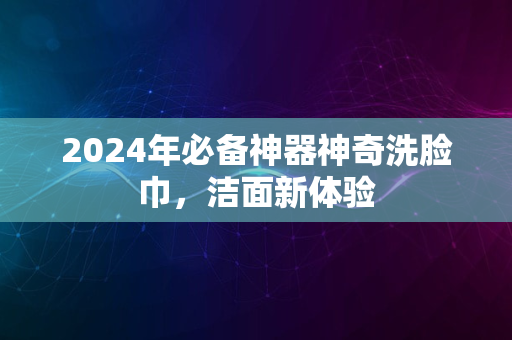 2024年必备神器神奇洗脸巾，洁面新体验