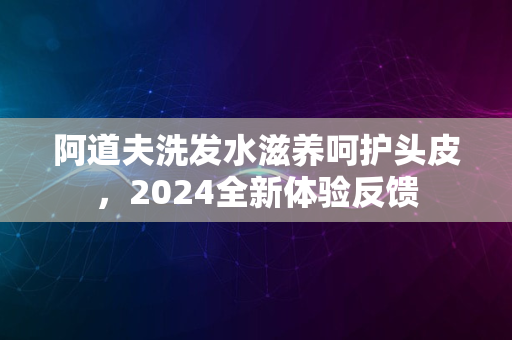 阿道夫洗发水滋养呵护头皮，2024全新体验反馈