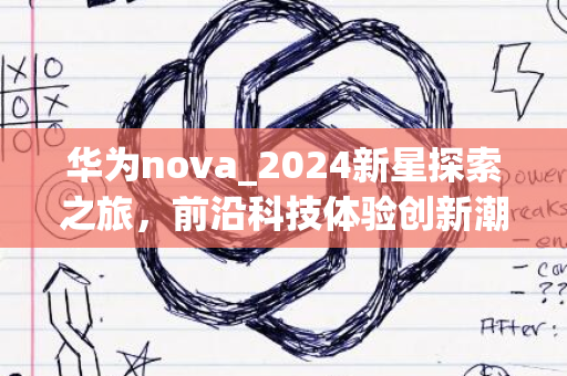 华为nova_2024新星探索之旅，前沿科技体验创新潮流