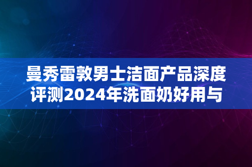 曼秀雷敦男士洁面产品深度评测2024年洗面奶好用与否