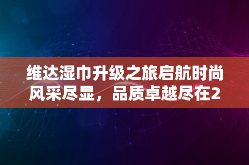 维达湿巾升级之旅启航时尚风采尽显，品质卓越尽在2024