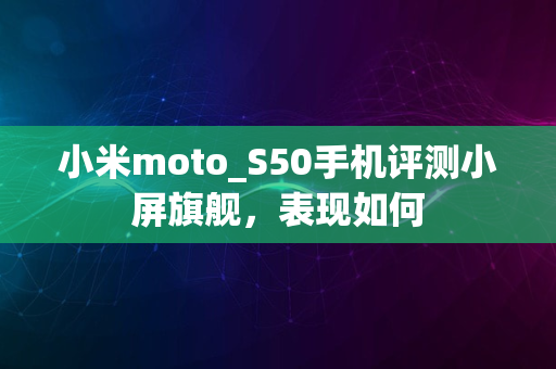 小米moto_S50手机评测小屏旗舰，表现如何