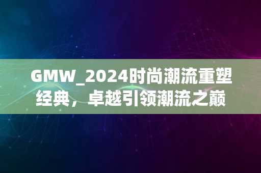 GMW_2024时尚潮流重塑经典，卓越引领潮流之巅