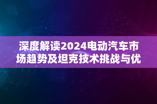 深度解读2024电动汽车市场趋势及坦克技术挑战与优势揭秘