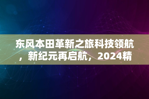 东风本田革新之旅科技领航，新纪元再启航，2024精彩无限