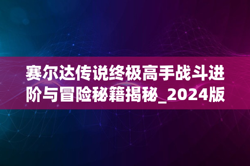 赛尔达传说终极高手战斗进阶与冒险秘籍揭秘_2024版