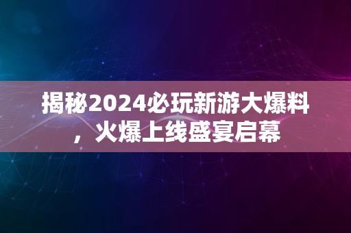 揭秘2024必玩新游大爆料，火爆上线盛宴启幕