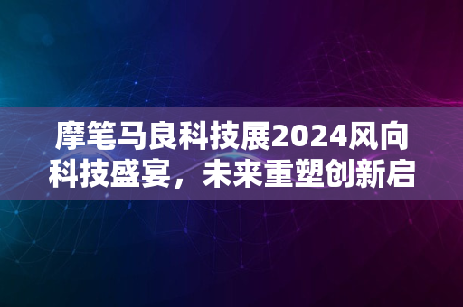 摩笔马良科技展2024风向科技盛宴，未来重塑创新启航