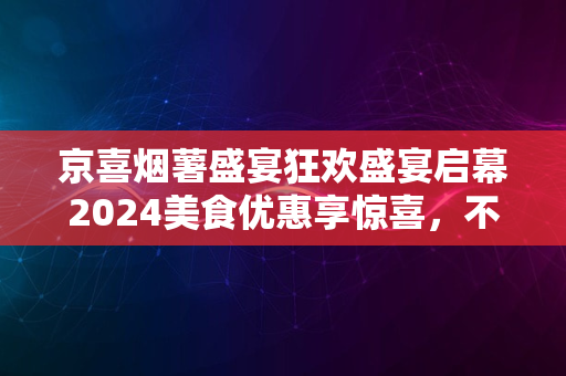 京喜烟薯盛宴狂欢盛宴启幕2024美食优惠享惊喜，不容错过