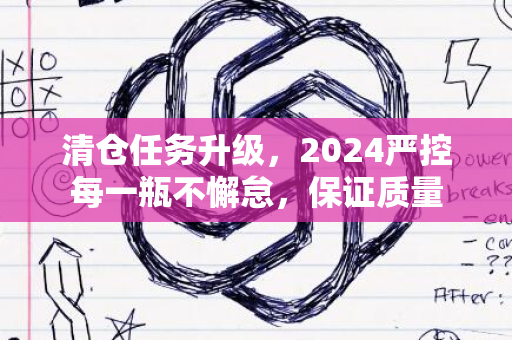 清仓任务升级，2024严控每一瓶不懈怠，保证质量