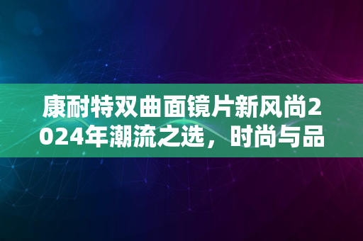 康耐特双曲面镜片新风尚2024年潮流之选，时尚与品质并存