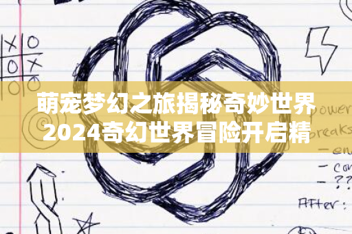 萌宠梦幻之旅揭秘奇妙世界2024奇幻世界冒险开启精彩瞬间