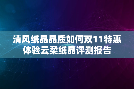 清风纸品品质如何双11特惠体验云柔纸品评测报告