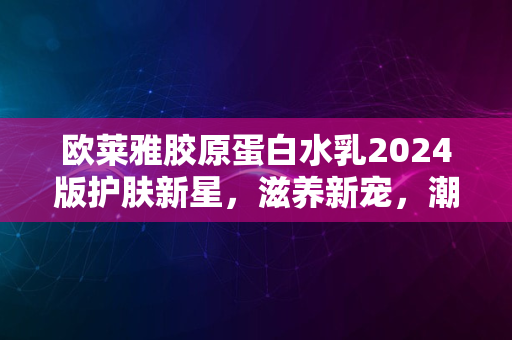 欧莱雅胶原蛋白水乳2024版护肤新星，滋养新宠，潮流之选