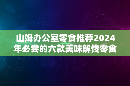 山姆办公室零食推荐2024年必尝的六款美味解馋零食清单