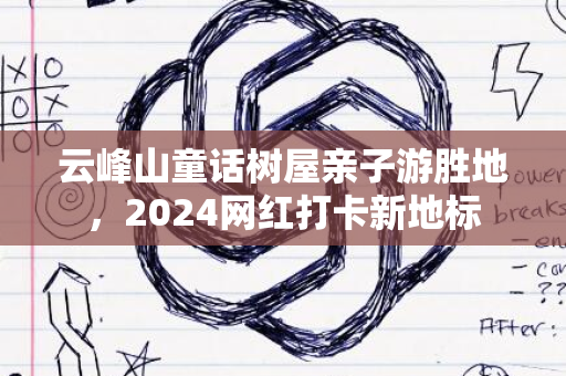 云峰山童话树屋亲子游胜地，2024网红打卡新地标