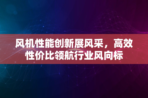 风机性能创新展风采，高效性价比领航行业风向标