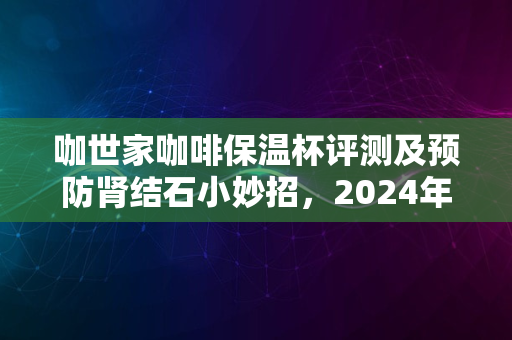 咖世家咖啡保温杯评测及预防肾结石小妙招，2024年指南