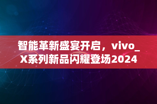 智能革新盛宴开启，vivo_X系列新品闪耀登场2024年