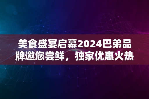 美食盛宴启幕2024巴弟品牌邀您尝鲜，独家优惠火热进行中