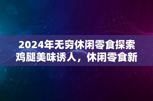 2024年无穷休闲零食探索鸡腿美味诱人，休闲零食新体验